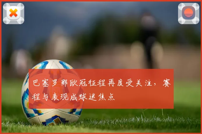 巴塞罗那欧冠征程再度受关注,赛程与表现成球迷焦点