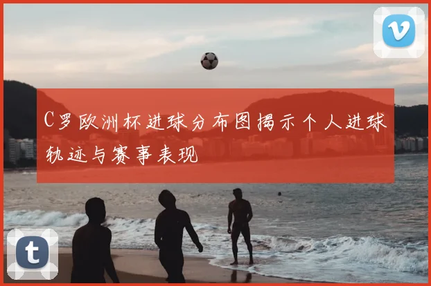 C罗欧洲杯进球分布图揭示个人进球轨迹与赛事表现