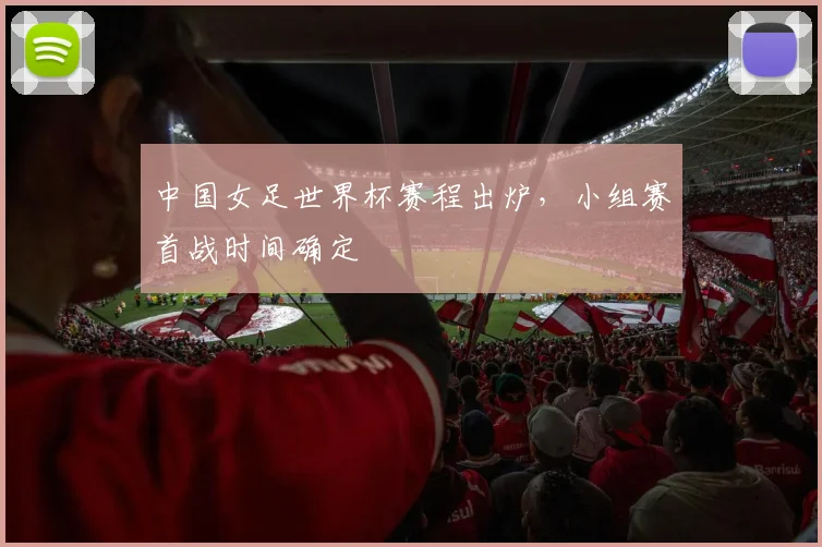 中国女足世界杯赛程出炉,小组赛首战时间确定