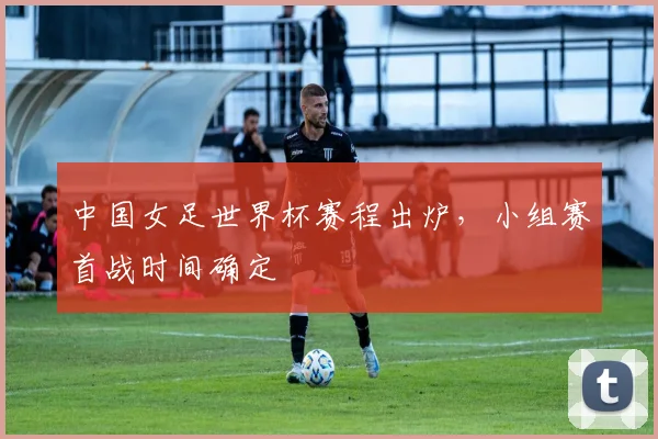 中国女足世界杯赛程出炉,小组赛首战时间确定