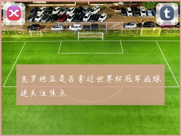 克罗地亚是否拿过世界杯冠军成球迷关注焦点